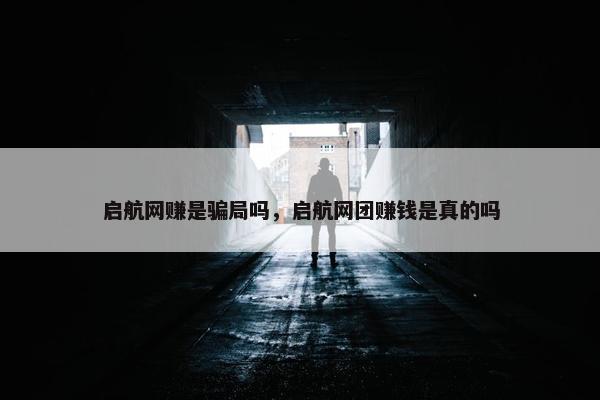 启航网赚是骗局吗，启航网团赚钱是真的吗