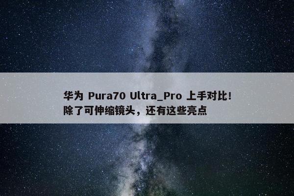 华为 Pura70 Ultra_Pro 上手对比！除了可伸缩镜头，还有这些亮点