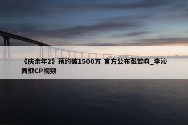 《庆余年2》预约破1500万 官方公布张若昀_李沁同框CP视频