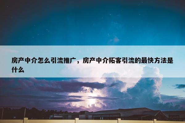 房产中介怎么引流推广，房产中介拓客引流的最快方法是什么