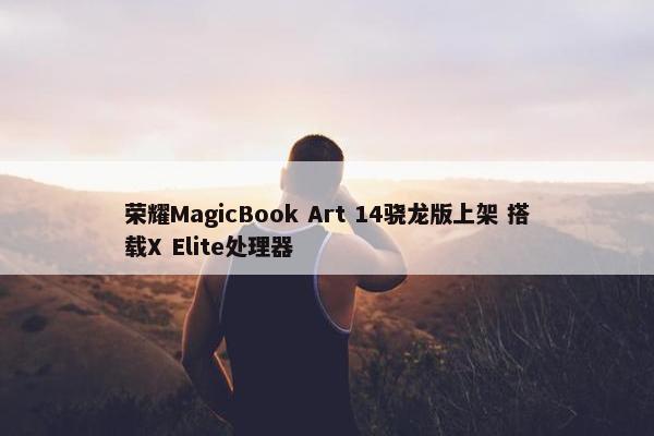 荣耀MagicBook Art 14骁龙版上架 搭载X Elite处理器