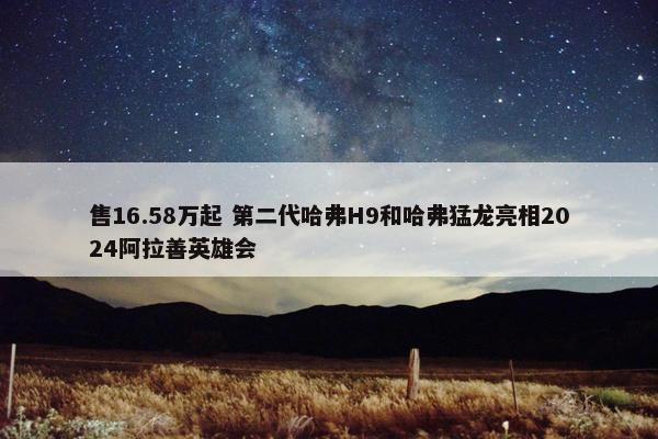 售16.58万起 第二代哈弗H9和哈弗猛龙亮相2024阿拉善英雄会