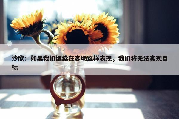 沙欣：如果我们继续在客场这样表现，我们将无法实现目标