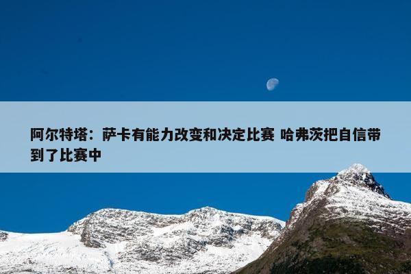 阿尔特塔：萨卡有能力改变和决定比赛 哈弗茨把自信带到了比赛中