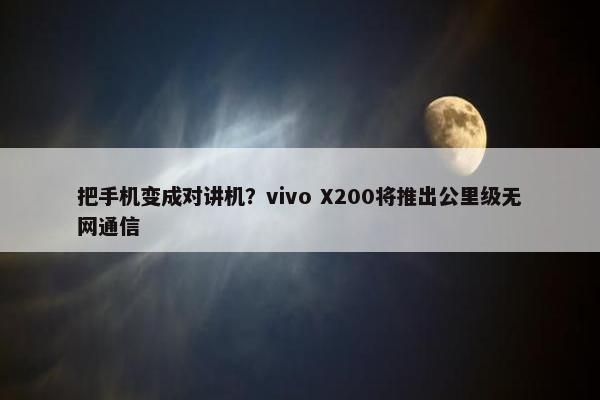 把手机变成对讲机？vivo X200将推出公里级无网通信